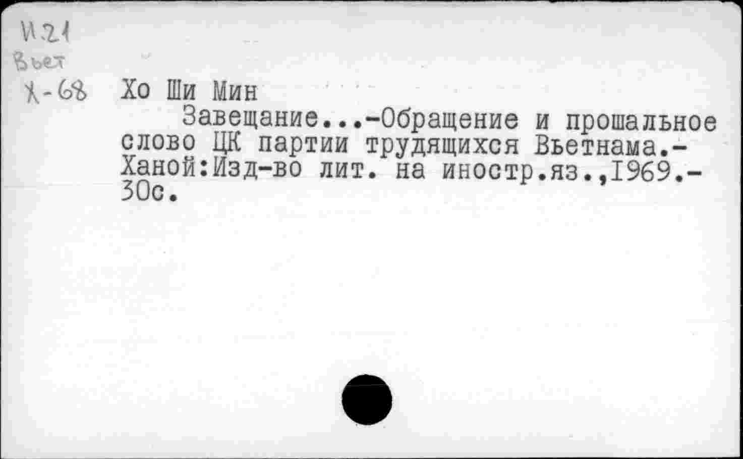 ﻿Ъъе_т
Хо Ши Мин
Завещание...-Обращение и прощальное слово ЦК партии трудящихся Вьетнама.-Ханой:Изд-во лит. на иностр.яз.,1969.-ЗОс.